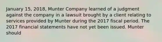 January 15, 2018, Munter Company learned of a judgment against the company in a lawsuit brought by a client relating to services provided by Munter during the 2017 fiscal period. The 2017 financial statements have not yet been issued. Munter should