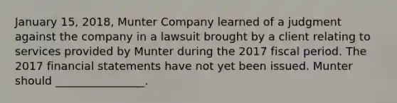 January 15, 2018, Munter Company learned of a judgment against the company in a lawsuit brought by a client relating to services provided by Munter during the 2017 fiscal period. The 2017 financial statements have not yet been issued. Munter should ________________.