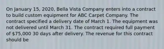 On January 15, 2020, Bella Vista Company enters into a contract to build custom equipment for ABC Carpet Company. The contract specified a delivery date of March 1. The equipment was not delivered until March 31. The contract required full payment of 75,000 30 days after delivery. The revenue for this contract should be