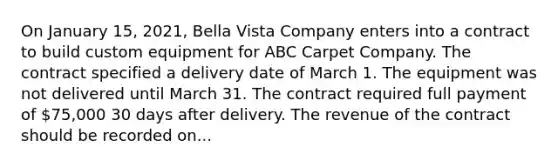 On January 15, 2021, Bella Vista Company enters into a contract to build custom equipment for ABC Carpet Company. The contract specified a delivery date of March 1. The equipment was not delivered until March 31. The contract required full payment of 75,000 30 days after delivery. The revenue of the contract should be recorded on...