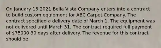 On January 15 2021 Bella Vista Company enters into a contract to build custom equipment for ABC Carpet Company. The contract specified a delivery date of March 1. The equipment was not delivered until March 31. The contract required full payment of 75000 30 days after delivery. The revenue for this contract should be