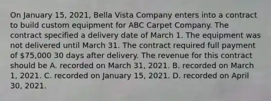 On January 15, 2021, Bella Vista Company enters into a contract to build custom equipment for ABC Carpet Company. The contract specified a delivery date of March 1. The equipment was not delivered until March 31. The contract required full payment of 75,000 30 days after delivery. The revenue for this contract should be A. recorded on March 31, 2021. B. recorded on March 1, 2021. C. recorded on January 15, 2021. D. recorded on April 30, 2021.