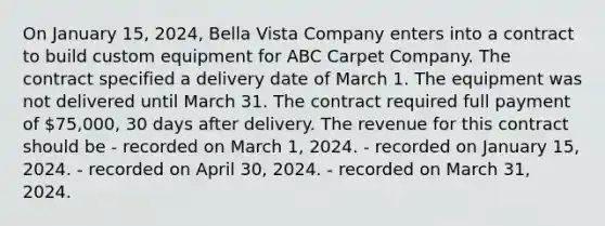 On January 15, 2024, Bella Vista Company enters into a contract to build custom equipment for ABC Carpet Company. The contract specified a delivery date of March 1. The equipment was not delivered until March 31. The contract required full payment of 75,000, 30 days after delivery. The revenue for this contract should be - recorded on March 1, 2024. - recorded on January 15, 2024. - recorded on April 30, 2024. - recorded on March 31, 2024.