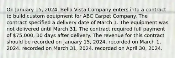 On January 15, 2024, Bella Vista Company enters into a contract to build custom equipment for ABC Carpet Company. The contract specified a delivery date of March 1. The equipment was not delivered until March 31. The contract required full payment of 75,000, 30 days after delivery. The revenue for this contract should be recorded on January 15, 2024. recorded on March 1, 2024. recorded on March 31, 2024. recorded on April 30, 2024.