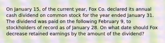 On January 15, of the current year, Fox Co. declared its annual cash dividend on common stock for the year ended January 31. The dividend was paid on the following February 9, to stockholders of record as of January 28. On what date should Fox decrease retained earnings by the amount of the dividend?