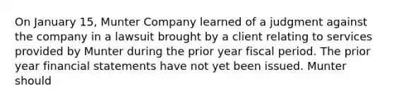 On January 15, Munter Company learned of a judgment against the company in a lawsuit brought by a client relating to services provided by Munter during the prior year fiscal period. The prior year financial statements have not yet been issued. Munter should