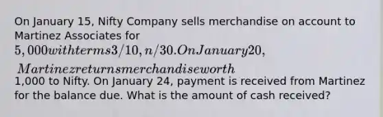 On January 15, Nifty Company sells merchandise on account to Martinez Associates for 5,000 with terms 3/10, n/30. On January 20, Martinez returns merchandise worth1,000 to Nifty. On January 24, payment is received from Martinez for the balance due. What is the amount of cash received?