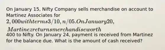 On January 15, Nifty Company sells merchandise on account to Martinez Associates for 2,000 with terms 3/10, n/05. On January 20, Martinez returns merchandise worth400 to Nifty. On January 24, payment is received from Martinez for the balance due. What is the amount of cash received?