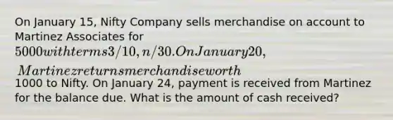 On January 15, Nifty Company sells merchandise on account to Martinez Associates for 5000 with terms 3/10, n/30. On January 20, Martinez returns merchandise worth1000 to Nifty. On January 24, payment is received from Martinez for the balance due. What is the amount of cash received?