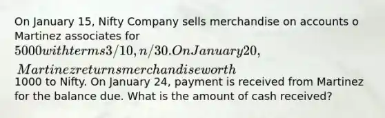 On January 15, Nifty Company sells merchandise on accounts o Martinez associates for 5000 with terms 3/10, n/30. On January 20, Martinez returns merchandise worth1000 to Nifty. On January 24, payment is received from Martinez for the balance due. What is the amount of cash received?