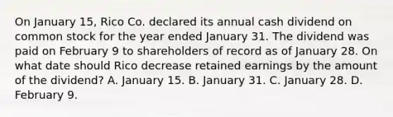 On January 15, Rico Co. declared its annual cash dividend on common stock for the year ended January 31. The dividend was paid on February 9 to shareholders of record as of January 28. On what date should Rico decrease retained earnings by the amount of the dividend? A. January 15. B. January 31. C. January 28. D. February 9.