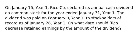 On January 15, Year 1, Rico Co. declared its annual cash dividend on common stock for the year ended January 31, Year 1. The dividend was paid on February 9, Year 1, to stockholders of record as of January 28, Year 1. On what date should Rico decrease retained earnings by the amount of the dividend?