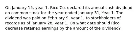 On January 15, year 1, Rico Co. declared its annual cash dividend on common stock for the year ended January 31, Year 1. The dividend was paid on February 9, year 1, to stockholders of records as of January 28, year 1. On what date should Rico decrease retained earnings by the amount of the dividend?