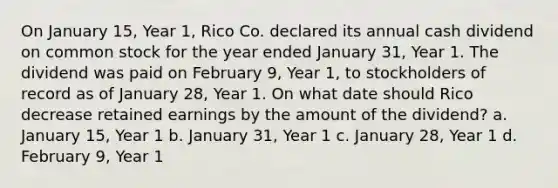 On January 15, Year 1, Rico Co. declared its annual cash dividend on common stock for the year ended January 31, Year 1. The dividend was paid on February 9, Year 1, to stockholders of record as of January 28, Year 1. On what date should Rico decrease retained earnings by the amount of the dividend? a. January 15, Year 1 b. January 31, Year 1 c. January 28, Year 1 d. February 9, Year 1