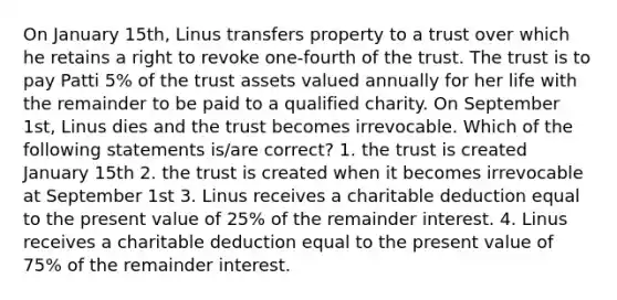 On January 15th, Linus transfers property to a trust over which he retains a right to revoke one-fourth of the trust. The trust is to pay Patti 5% of the trust assets valued annually for her life with the remainder to be paid to a qualified charity. On September 1st, Linus dies and the trust becomes irrevocable. Which of the following statements is/are correct? 1. the trust is created January 15th 2. the trust is created when it becomes irrevocable at September 1st 3. Linus receives a charitable deduction equal to the present value of 25% of the remainder interest. 4. Linus receives a charitable deduction equal to the present value of 75% of the remainder interest.