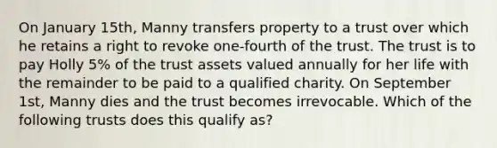 On January 15th, Manny transfers property to a trust over which he retains a right to revoke one-fourth of the trust. The trust is to pay Holly 5% of the trust assets valued annually for her life with the remainder to be paid to a qualified charity. On September 1st, Manny dies and the trust becomes irrevocable. Which of the following trusts does this qualify as?