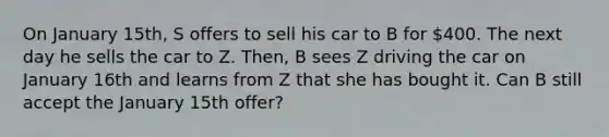 On January 15th, S offers to sell his car to B for 400. The next day he sells the car to Z. Then, B sees Z driving the car on January 16th and learns from Z that she has bought it. Can B still accept the January 15th offer?