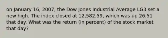 on January 16, 2007, the Dow Jones Industrial Average LG3 set a new high. The index closed at 12,582.59, which was up 26.51 that day. What was the return (in percent) of the stock market that day?