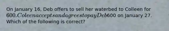 On January 16, Deb offers to sell her waterbed to Colleen for 600. Coleen accepts and agrees to pay Deb600 on January 27. Which of the following is correct?