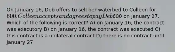 On January 16, Deb offers to sell her waterbed to Colleen for 600. Colleen accepts and agrees to pay Deb600 on January 27. Which of the following is correct? A) on January 16, the contract was executory B) on January 16, the contract was executed C) this contract is a unilateral contract D) there is no contract until January 27