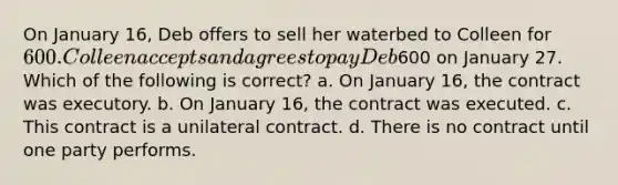 On January 16, Deb offers to sell her waterbed to Colleen for 600. Colleen accepts and agrees to pay Deb600 on January 27. Which of the following is correct? a. On January 16, the contract was executory. b. On January 16, the contract was executed. c. This contract is a unilateral contract. d. There is no contract until one party performs.