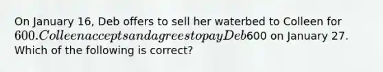 On January 16, Deb offers to sell her waterbed to Colleen for 600. Colleen accepts and agrees to pay Deb600 on January 27. Which of the following is correct?