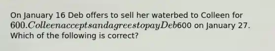 On January 16 Deb offers to sell her waterbed to Colleen for 600. Colleen accepts and agrees to pay Deb600 on January 27. Which of the following is correct?