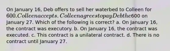 On January 16, Deb offers to sell her waterbed to Colleen for 600. Colleen accepts. Colleen agrees to pay Deb the600 on January 27. Which of the following is correct? a. On January 16, the contract was executory. b. On January 16, the contract was executed. c. This contract is a unilateral contract. d. There is no contract until January 27.