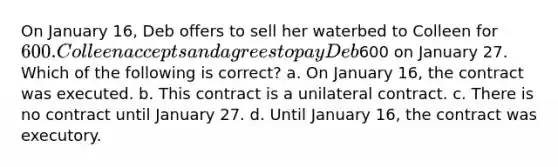 On January 16, Deb offers to sell her waterbed to Colleen for 600. Colleen accepts and agrees to pay Deb600 on January 27. Which of the following is correct? a. On January 16, the contract was executed. b. This contract is a unilateral contract. c. There is no contract until January 27. d. Until January 16, the contract was executory.