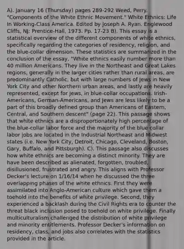 A). January 16 (Thursday) pages 289-292 Weed, Perry. "Components of the White Ethnic Movement." White Ethnics: Life In Working-Class America. Edited by Joseph A. Ryan. Englewood Cliffs, NJ: Prentice-Hall, 1973. Pp. 17-23 B). This essay is a statistical overview of the different components of white ethnics, specifically regarding the categories of residency, religion, and the blue-collar dimension. These statistics are summarized in the conclusion of the essay, "White ethnics easily number <a href='https://www.questionai.com/knowledge/keWHlEPx42-more-than' class='anchor-knowledge'>more than</a> 40 million Americans. They live in the Northeast and Great Lakes regions, generally in the larger cities rather than rural areas, are predominantly Catholic, but with large numbers of Jews in New York City and other Northern urban areas, and lastly are heavily represented, except for Jews, in blue-collar occupations. Irish-Americans, German-Americans, and Jews are less likely to be a part of this broadly defined group than Americans of Eastern, Central, and Southern descent" (page 22). This passage shows that white ethnics are a disproportionately high percentage of the blue-collar labor force and the majority of the blue collar labor jobs are located in the Industrial Northeast and Midwest states (i.e. New York City, Detroit, Chicago, Cleveland, Boston, Gary, Buffalo, and Pittsburgh). C). This passage also discusses how white ethnics are becoming a distinct minority. They are have been described as alienated, forgotten, troubled, disillusioned, frustrated and angry. This aligns with Professor Decker's lecture on 1/16/14 when he discussed the three overlapping phases of the white ethnics. First they were assimilated into Anglo-American culture which gave them a toehold into the benefits of white privilege. Second, they experienced a backlash during the Civil Rights era to counter the threat black inclusion posed to toehold on white privilege. Finally multiculturalism challenged the distribution of white privilege and minority entitlements. Professor Decker's information on residency, class, and jobs also correlates with the statistics provided in the article.