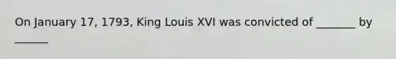 On January 17, 1793, King Louis XVI was convicted of _______ by ______