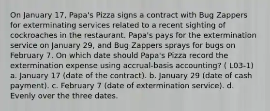 On January 17, Papa's Pizza signs a contract with Bug Zappers for exterminating services related to a recent sighting of cockroaches in the restaurant. Papa's pays for the extermination service on January 29, and Bug Zappers sprays for bugs on February 7. On which date should Papa's Pizza record the extermination expense using accrual-basis accounting? ( L03-1) a. January 17 (date of the contract). b. January 29 (date of cash payment). c. February 7 (date of extermination service). d. Evenly over the three dates.