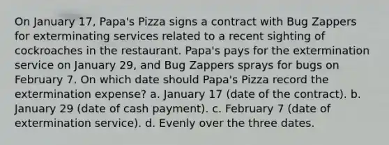 On January 17, Papa's Pizza signs a contract with Bug Zappers for exterminating services related to a recent sighting of cockroaches in the restaurant. Papa's pays for the extermination service on January 29, and Bug Zappers sprays for bugs on February 7. On which date should Papa's Pizza record the extermination expense? a. January 17 (date of the contract). b. January 29 (date of cash payment). c. February 7 (date of extermination service). d. Evenly over the three dates.