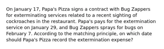 On January 17, Papa's Pizza signs a contract with Bug Zappers for exterminating services related to a recent sighting of cockroaches in the restaurant. Papa's pays for the extermination service on January 29, and Bug Zappers sprays for bugs on February 7. According to the matching principle, on which date should Papa's Pizza record the extermination expense?