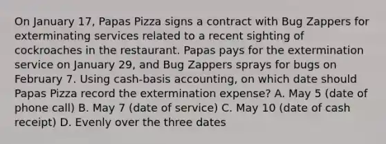 On January 17, Papas Pizza signs a contract with Bug Zappers for exterminating services related to a recent sighting of cockroaches in the restaurant. Papas pays for the extermination service on January 29, and Bug Zappers sprays for bugs on February 7. Using cash-basis accounting, on which date should Papas Pizza record the extermination expense? A. May 5 (date of phone call) B. May 7 (date of service) C. May 10 (date of cash receipt) D. Evenly over the three dates