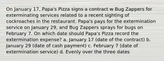 On January 17, Papa's Pizza signs a contract w Bug Zappers for exterminating services related to a recent sighting of cockroaches in the restaurant. Papa's pays for the extermination service on January 29, and Bug Zappers sprays for bugs on February 7. On which date should Papa's Pizza record the extermination expense? a. January 17 (date of the contract) b. January 29 (date of cash payment) c. February 7 (date of extermination service) d. Evenly over the three dates