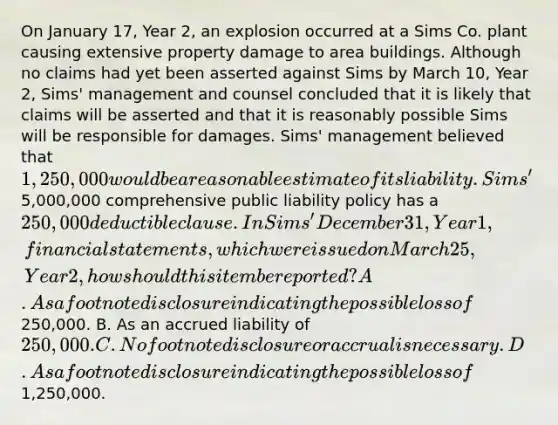 On January 17, Year 2, an explosion occurred at a Sims Co. plant causing extensive property damage to area buildings. Although no claims had yet been asserted against Sims by March 10, Year 2, Sims' management and counsel concluded that it is likely that claims will be asserted and that it is reasonably possible Sims will be responsible for damages. Sims' management believed that 1,250,000 would be a reasonable estimate of its liability. Sims'5,000,000 comprehensive public liability policy has a 250,000 deductible clause. In Sims' December 31, Year 1, financial statements, which were issued on March 25, Year 2, how should this item be reported? A. As a footnote disclosure indicating the possible loss of250,000. B. As an accrued liability of 250,000. C. No footnote disclosure or accrual is necessary. D. As a footnote disclosure indicating the possible loss of1,250,000.