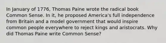 In January of 1776, Thomas Paine wrote the radical book Common Sense. In it, he proposed America's full independence from Britain and a model government that would inspire common people everywhere to reject kings and aristocrats. Why did Thomas Paine write Common Sense?