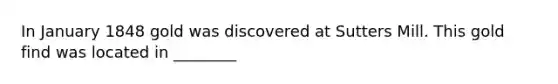 In January 1848 gold was discovered at Sutters Mill. This gold find was located in ________