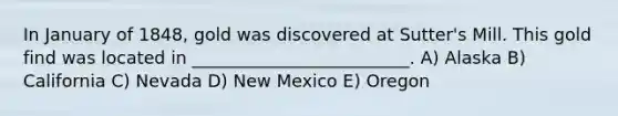 In January of 1848, gold was discovered at Sutter's Mill. This gold find was located in _________________________. A) Alaska B) California C) Nevada D) New Mexico E) Oregon