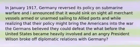 In January 1917, Germany reversed its policy on submarine warfare and i announced that it would sink on sight all merchant vessels armed or unarmed sailing to Allied ports and while realizing that their policy might bring the Americans into the war the Germans believed they could defeat the what before the United States became heavily involved and an angry President Wilson broke off diplomatic relations with Germany?