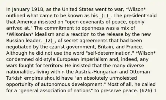 In January 1918, as the United States went to war, *Wilson* outlined what came to be known as his _(1)_. The president said that America insisted on "open covenants of peace, openly arrived at." The commitment to openness was a mix of *Wilsonian* idealism and a reaction to the release by the new Russian leader, _(2)_, of secret agreements that had been negotiated by the czarist government, Britain, and France. Although he did not use the word "self-determination," *Wilson* condemned old-style European imperialism and, indeed, any wars fought for territory. He insisted that the many diverse nationalities living within the Austria-Hungarian and Ottoman Turkish empires should have "an absolutely unmolested opportunity of autonomous development." Most of all, he called for a "general association of nations" to preserve peace. (626) 1