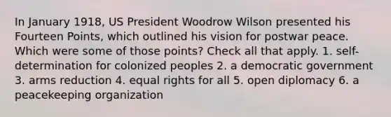 In January 1918, US President Woodrow Wilson presented his Fourteen Points, which outlined his vision for postwar peace. Which were some of those points? Check all that apply. 1. self-determination for colonized peoples 2. a democratic government 3. arms reduction 4. equal rights for all 5. open diplomacy 6. a peacekeeping organization