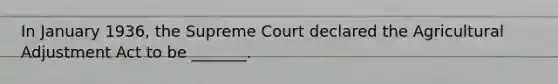 In January 1936, the Supreme Court declared the Agricultural Adjustment Act to be _______.