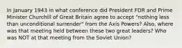 In January 1943 in what conference did President FDR and Prime Minister Churchill of Great Britain agree to accept "nothing less than unconditional surrender" from the Axis Powers? Also, where was that meeting held between these two great leaders? Who was NOT at that meeting from the Soviet Union?