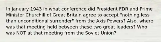 In January 1943 in what conference did President FDR and Prime Minister Churchill of Great Britain agree to accept "nothing less than unconditional surrender" from the Axis Powers? Also, where was that meeting held between these two great leaders? Who was NOT at that meeting from the Soviet Union?