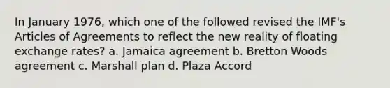 In January 1976, which one of the followed revised the IMF's Articles of Agreements to reflect the new reality of floating exchange rates? a. Jamaica agreement b. Bretton Woods agreement c. Marshall plan d. Plaza Accord