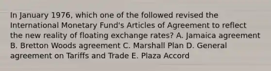 In January 1976, which one of the followed revised the International Monetary Fund's Articles of Agreement to reflect the new reality of floating exchange rates? A. Jamaica agreement B. Bretton Woods agreement C. Marshall Plan D. General agreement on Tariffs and Trade E. Plaza Accord