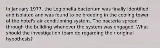 In January 1977, the Legionella bacterium was finally identified and isolated and was found to be breeding in the cooling tower of the hotel's air conditioning system. The bacteria spread through the building whenever the system was engaged. What should the investigation team do regarding their original hypothesis?