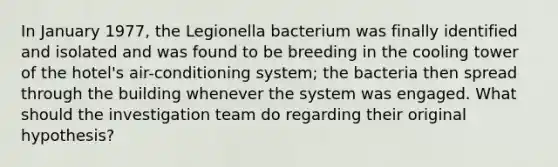 In January 1977, the Legionella bacterium was finally identified and isolated and was found to be breeding in the cooling tower of the hotel's air-conditioning system; the bacteria then spread through the building whenever the system was engaged. What should the investigation team do regarding their original hypothesis?